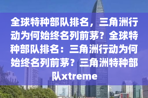 全球特种部队排名，三角洲行动为何始终名列前茅？全球特种部队排名：三角洲行动为何始终名列前茅？三角洲特种部队xtreme