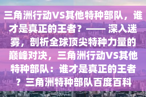 三角洲行动VS其他特种部队，谁才是真正的王者？—— 深入迷雾，剖析全球顶尖特种力量的巅峰对决，三角洲行动VS其他特种部队：谁才是真正的王者？三角洲特种部队百度百科