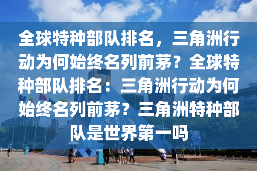 全球特种部队排名，三角洲行动为何始终名列前茅？全球特种部队排名：三角洲行动为何始终名列前茅？三角洲特种部队是世界第一吗