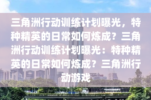 三角洲行动训练计划曝光，特种精英的日常如何炼成？三角洲行动训练计划曝光：特种精英的日常如何炼成？三角洲行动游戏