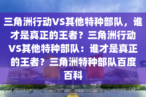 三角洲行动VS其他特种部队，谁才是真正的王者？三角洲行动VS其他特种部队：谁才是真正的王者？三角洲特种部队百度百科