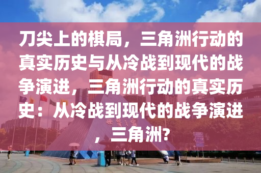刀尖上的棋局，三角洲行动的真实历史与从冷战到现代的战争演进，三角洲行动的真实历史：从冷战到现代的战争演进，三角洲?