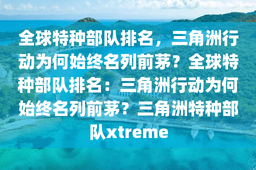 全球特种部队排名，三角洲行动为何始终名列前茅？全球特种部队排名：三角洲行动为何始终名列前茅？三角洲特种部队xtreme