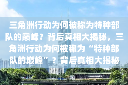 三角洲行动为何被称为特种部队的巅峰？背后真相大揭秘，三角洲行动为何被称为“特种部队的巅峰”？背后真相大揭秘