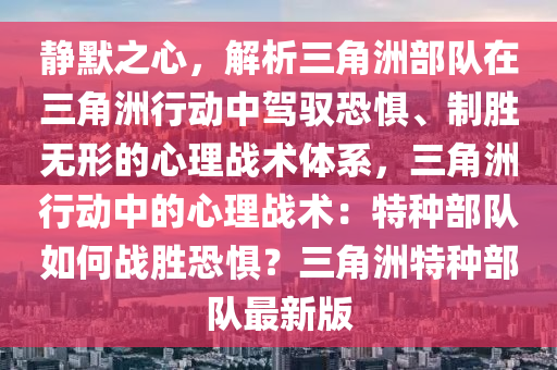 静默之心，解析三角洲部队在三角洲行动中驾驭恐惧、制胜无形的心理战术体系，三角洲行动中的心理战术：特种部队如何战胜恐惧？三角洲特种部队最新版