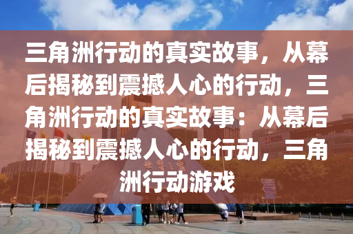三角洲行动的真实故事，从幕后揭秘到震撼人心的行动，三角洲行动的真实故事：从幕后揭秘到震撼人心的行动，三角洲行动游戏