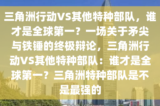 三角洲行动VS其他特种部队，谁才是全球第一？一场关于矛尖与铁锤的终极辩论，三角洲行动VS其他特种部队：谁才是全球第一？三角洲特种部队是不是最强的