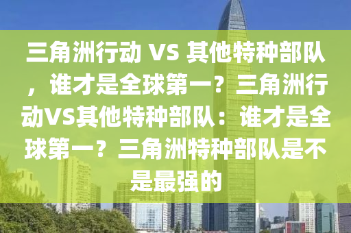 三角洲行动 VS 其他特种部队，谁才是全球第一？三角洲行动VS其他特种部队：谁才是全球第一？三角洲特种部队是不是最强的