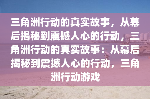 三角洲行动的真实故事，从幕后揭秘到震撼人心的行动，三角洲行动的真实故事：从幕后揭秘到震撼人心的行动，三角洲行动游戏