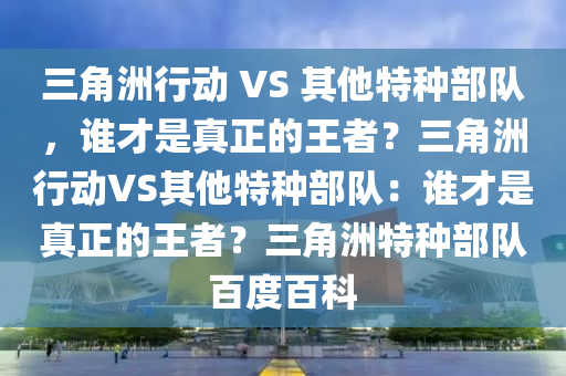 三角洲行动 VS 其他特种部队，谁才是真正的王者？三角洲行动VS其他特种部队：谁才是真正的王者？三角洲特种部队百度百科