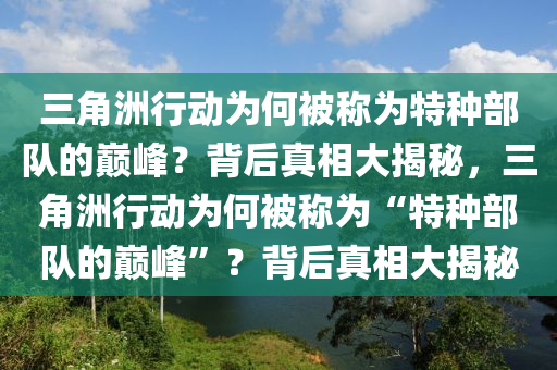 三角洲行动为何被称为特种部队的巅峰？背后真相大揭秘，三角洲行动为何被称为“特种部队的巅峰”？背后真相大揭秘