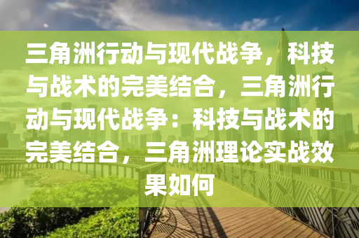 三角洲行动与现代战争，科技与战术的完美结合，三角洲行动与现代战争：科技与战术的完美结合，三角洲理论实战效果如何