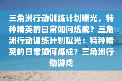 三角洲行动训练计划曝光，特种精英的日常如何炼成？三角洲行动训练计划曝光：特种精英的日常如何炼成？三角洲行动游戏