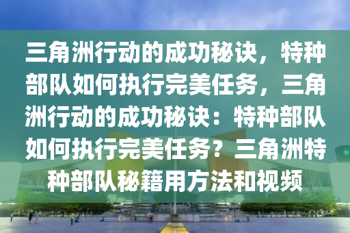 三角洲行动的成功秘诀，特种部队如何执行完美任务，三角洲行动的成功秘诀：特种部队如何执行完美任务？三角洲特种部队秘籍用方法和视频