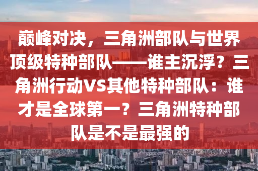 巅峰对决，三角洲部队与世界顶级特种部队——谁主沉浮？三角洲行动VS其他特种部队：谁才是全球第一？三角洲特种部队是不是最强的