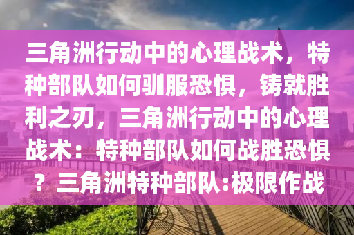 三角洲行动中的心理战术，特种部队如何驯服恐惧，铸就胜利之刃，三角洲行动中的心理战术：特种部队如何战胜恐惧？三角洲特种部队:极限作战