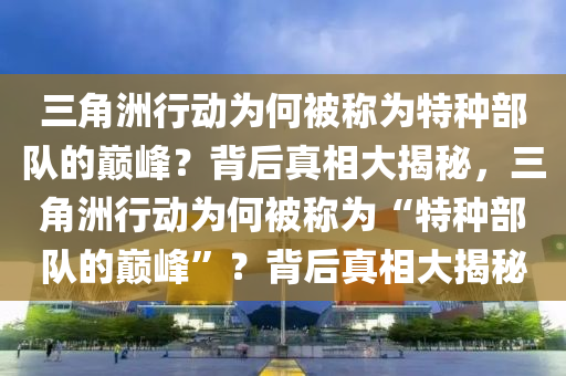 三角洲行动为何被称为特种部队的巅峰？背后真相大揭秘，三角洲行动为何被称为“特种部队的巅峰”？背后真相大揭秘