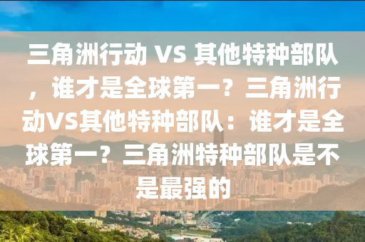 三角洲行动 VS 其他特种部队，谁才是全球第一？三角洲行动VS其他特种部队：谁才是全球第一？三角洲特种部队是不是最强的