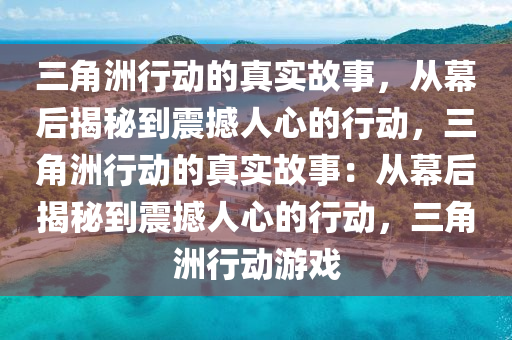 三角洲行动的真实故事，从幕后揭秘到震撼人心的行动，三角洲行动的真实故事：从幕后揭秘到震撼人心的行动，三角洲行动游戏