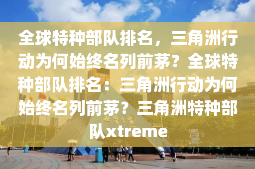 全球特种部队排名，三角洲行动为何始终名列前茅？全球特种部队排名：三角洲行动为何始终名列前茅？三角洲特种部队xtreme