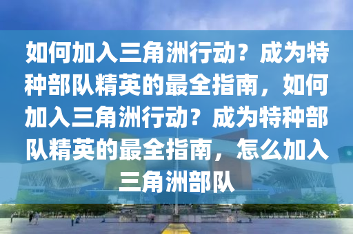 如何加入三角洲行动？成为特种部队精英的最全指南，如何加入三角洲行动？成为特种部队精英的最全指南，怎么加入三角洲部队