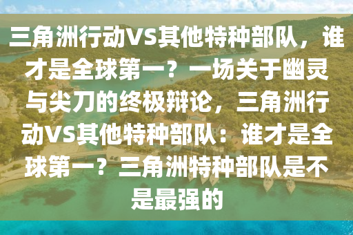 三角洲行动VS其他特种部队，谁才是全球第一？一场关于幽灵与尖刀的终极辩论，三角洲行动VS其他特种部队：谁才是全球第一？三角洲特种部队是不是最强的