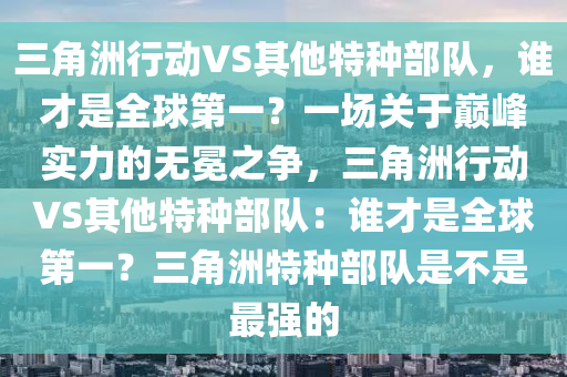 三角洲行动VS其他特种部队，谁才是全球第一？一场关于巅峰实力的无冕之争，三角洲行动VS其他特种部队：谁才是全球第一？三角洲特种部队是不是最强的