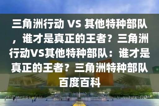 三角洲行动 VS 其他特种部队，谁才是真正的王者？三角洲行动VS其他特种部队：谁才是真正的王者？三角洲特种部队百度百科
