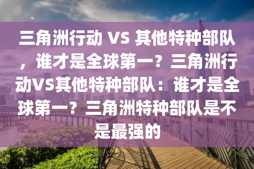 三角洲行动 VS 其他特种部队，谁才是全球第一？三角洲行动VS其他特种部队：谁才是全球第一？三角洲特种部队是不是最强的