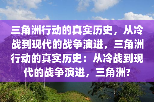 三角洲行动的真实历史，从冷战到现代的战争演进，三角洲行动的真实历史：从冷战到现代的战争演进，三角洲?