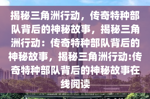 揭秘三角洲行动，传奇特种部队背后的神秘故事，揭秘三角洲行动：传奇特种部队背后的神秘故事，揭秘三角洲行动:传奇特种部队背后的神秘故事在线阅读