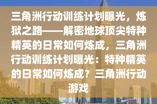 三角洲行动训练计划曝光，炼狱之路——解密地球顶尖特种精英的日常如何炼成，三角洲行动训练计划曝光：特种精英的日常如何炼成？三角洲行动游戏