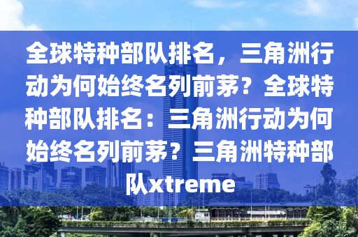全球特种部队排名，三角洲行动为何始终名列前茅？全球特种部队排名：三角洲行动为何始终名列前茅？三角洲特种部队xtreme