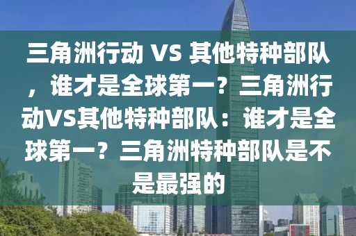 三角洲行动 VS 其他特种部队，谁才是全球第一？三角洲行动VS其他特种部队：谁才是全球第一？三角洲特种部队是不是最强的
