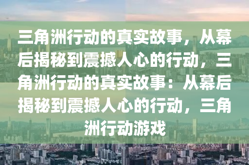 三角洲行动的真实故事，从幕后揭秘到震撼人心的行动，三角洲行动的真实故事：从幕后揭秘到震撼人心的行动，三角洲行动游戏
