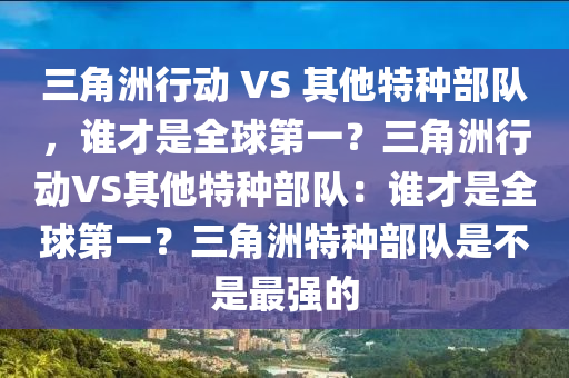 三角洲行动 VS 其他特种部队，谁才是全球第一？三角洲行动VS其他特种部队：谁才是全球第一？三角洲特种部队是不是最强的