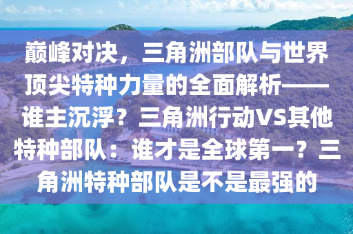 巅峰对决，三角洲部队与世界顶尖特种力量的全面解析——谁主沉浮？三角洲行动VS其他特种部队：谁才是全球第一？三角洲特种部队是不是最强的
