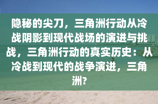 隐秘的尖刀，三角洲行动从冷战阴影到现代战场的演进与挑战，三角洲行动的真实历史：从冷战到现代的战争演进，三角洲?
