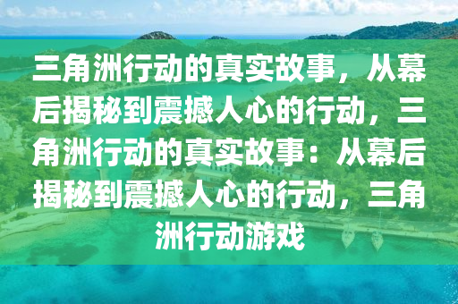 三角洲行动的真实故事，从幕后揭秘到震撼人心的行动，三角洲行动的真实故事：从幕后揭秘到震撼人心的行动，三角洲行动游戏