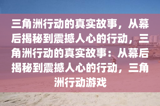 三角洲行动的真实故事，从幕后揭秘到震撼人心的行动，三角洲行动的真实故事：从幕后揭秘到震撼人心的行动，三角洲行动游戏