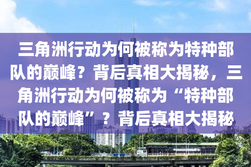 三角洲行动为何被称为特种部队的巅峰？背后真相大揭秘，三角洲行动为何被称为“特种部队的巅峰”？背后真相大揭秘