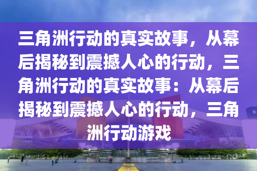 三角洲行动的真实故事，从幕后揭秘到震撼人心的行动，三角洲行动的真实故事：从幕后揭秘到震撼人心的行动，三角洲行动游戏