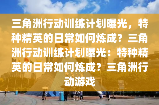 三角洲行动训练计划曝光，特种精英的日常如何炼成？三角洲行动训练计划曝光：特种精英的日常如何炼成？三角洲行动游戏