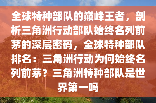 全球特种部队的巅峰王者，剖析三角洲行动部队始终名列前茅的深层密码，全球特种部队排名：三角洲行动为何始终名列前茅？三角洲特种部队是世界第一吗