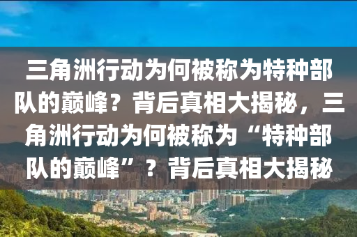 三角洲行动为何被称为特种部队的巅峰？背后真相大揭秘，三角洲行动为何被称为“特种部队的巅峰”？背后真相大揭秘