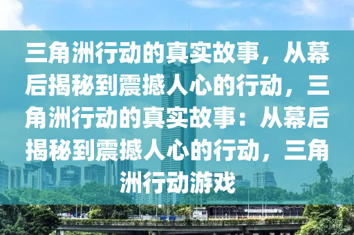 三角洲行动的真实故事，从幕后揭秘到震撼人心的行动，三角洲行动的真实故事：从幕后揭秘到震撼人心的行动，三角洲行动游戏