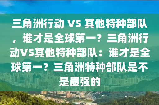 三角洲行动 VS 其他特种部队，谁才是全球第一？三角洲行动VS其他特种部队：谁才是全球第一？三角洲特种部队是不是最强的