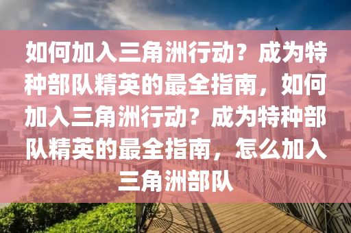 如何加入三角洲行动？成为特种部队精英的最全指南，如何加入三角洲行动？成为特种部队精英的最全指南，怎么加入三角洲部队