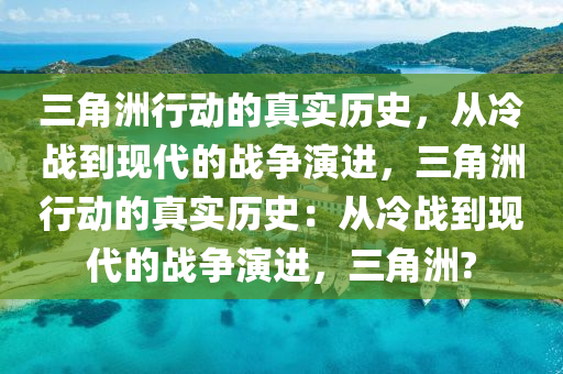 三角洲行动的真实历史，从冷战到现代的战争演进，三角洲行动的真实历史：从冷战到现代的战争演进，三角洲?