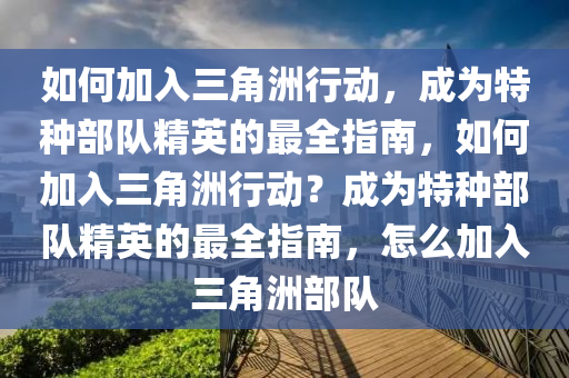 如何加入三角洲行动，成为特种部队精英的最全指南，如何加入三角洲行动？成为特种部队精英的最全指南，怎么加入三角洲部队